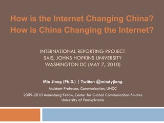 How is the Internet Changing China?
How is China Changing the Internet?

            INTERNATIONAL REPORTING PROJECT
              SAIS, JOHNS HOPKINS UNIVERSITY
              WASHINGTON DC (MAY 7, 2010)


              Min Jiang (Ph.D.) | Twitter: @mindyjiang
                 Assistant Professor, Communication, UNCC
   2009-2010 Annenberg Fellow, Center for Global Communication Studies
                      University of Pennsylvania
 