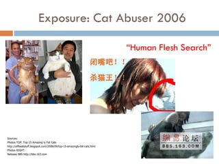 Exposure: Cat Abuser 2006

                                                                          “Human Flesh Search”




Sources:
Photos TOP: Top 15 Amazing ly Fat Cats
http://offbeatstuff.blogspot.com/2008/09/top-15-amazingly-fat-cats.html
Photos RIGHT:
Netease BBS http://bbs.163.com
 