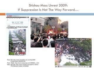 Shishou Mass Unrest 2009:
                  If Suppression Is Not The Way Forward…




Photo TOP: http://www.chinadaily.com.cn/china/2009-
      07/09/content_8403394.htm
Photo Middle: http://www.zonaeuropa.com/20090621_1.htm
Video BOTTOM: http://www.youtube.com/watch?v=n5K7U-
      TFDY0&feature=player_embedded
 