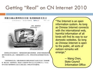 Getting “Real” on CN Internet 2010

                    “The Internet is an open
                    information system. As long
                    as Chinese Internet connects
                    with the international web,
                    harmful information of all
                    kinds will find its way to our
                    domestic websites. So long
                    as Chinese Internet is open
                    to the public, all sorts of
                    netizen remarks will
                    emerge.”

                            -- Wang Chen,
                            State Council
                            Information Office
 