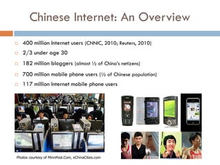 Chinese Internet: An Overview
   400 million Internet users (CNNIC, 2010; Reuters, 2010)
   2/3 under age 30
   182 million bloggers (almost ½ of China’s netizens)
   700 million mobile phone users (½ of Chinese population)
   117 million Internet mobile phone users




Photos courtesy of MinnPost.Com, eChinaCities.com
 