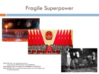 Fragile Superpower




Photo TOP: http://www.indiantvtoday.com/wp-
      content/uploads/2008/08/beijing-olympics080808.jpg
Photo MIDDLE: http://unn.people.com.cn/GB/88607/11143350.html
Photo BOTTOM: http://www.flickr.com/photos/melody_am/1061440660/in/set-
      72157594475249707/
 