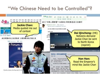 “We Chinese Need to be Controlled”?

                       Jackie Chan:
                     Media quoted me out
                          of context
                                                Dai Qincheng: (HK)
                                                 Netizens demand
                                                Jackie Chan be sent
                                                  to North Korea
                                                      (reprint)




                                                    Han Han:
                                                Read the Emperor’s
                                               mind like Jackie Chan
ChinaNet, douban, Sina Blog (April 23, 2009)
 