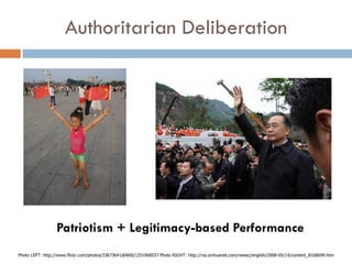 Authoritarian Deliberation




                 Patriotism + Legitimacy-based Performance
Photo LEFT: http://www.flickr.com/photos/33673641@N00/1251068537 Photo RIGHT: http://rss.xinhuanet.com/newsc/english/2008-05/14/content_8168699.htm
 