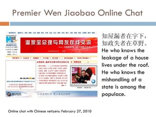 Premier Wen Jiaobao Online Chat

                                                       知屋漏者在宇下，
                                                       知政失者在草野。
                                                       He who knows the
                                                       leakage of a house
                                                       lives under the roof.
                                                       He who knows the
                                                       mishandling of a
                                                       state is among the
                                                       populace.

Online chat with Chinese netizens: February 27, 2010
 