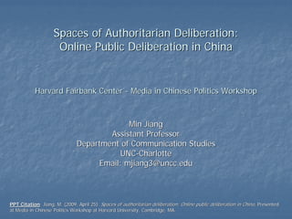 Spaces of Authoritarian Deliberation:
                     Online Public Deliberation in China


           Harvard Fairbank Center - Media in Chinese Politics Workshop



                                            Min Jiang
                                       Assistant Professor
                               Department of Communication Studies
                                          UNC-Charlotte
                                    Email: mjiang3@uncc.edu



PPT Citation: Jiang, M. (2009, April 25). Spaces of authoritarian deliberation: Online public deliberation in China. Presented
     Citation:
at Media in Chinese Politics Workshop at Harvard University, Cambridge, MA.
                                                             Cambridge,
 