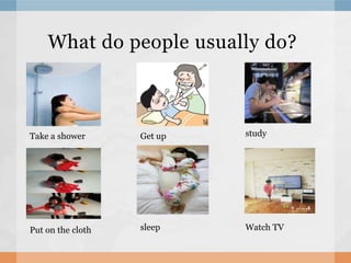 What do people usually do?
Take a shower Get up study
Put on the cloth sleep Watch TV
 