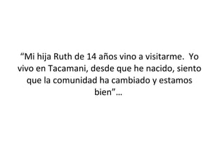 “Mi hija Ruth de 14 años vino a visitarme. Yo
vivo en Tacamani, desde que he nacido, siento
   que la comunidad ha cambiado y estamos
                    bien”…
 