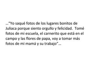 …“Yo saqué fotos de los lugares bonitos de
Juliaca porque siento orgullo y felicidad. Tomé
fotos de mi escuela, el carnerito que está en el
campo y las flores de papa, voy a tomar más
fotos de mi mamá y su trabajo”…
 