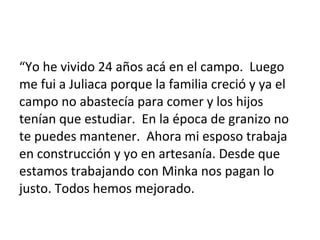 “Yo he vivido 24 años acá en el campo. Luego
me fui a Juliaca porque la familia creció y ya el
campo no abastecía para comer y los hijos
tenían que estudiar. En la época de granizo no
te puedes mantener. Ahora mi esposo trabaja
en construcción y yo en artesanía. Desde que
estamos trabajando con Minka nos pagan lo
justo. Todos hemos mejorado.
 
