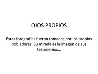 OJOS PROPIOS

Estas fotografías fueron tomadas por los propios
   pobladores. Su mirada es la imagen de sus
                   testimonios…
 