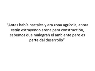 “Antes había pastales y era zona agrícola, ahora
   están extrayendo arena para construcción,
  sabemos que malogran el ambiente pero es
              parte del desarrollo”
 