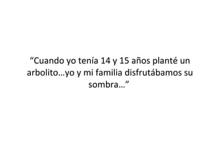 “Cuando yo tenía 14 y 15 años planté un
arbolito…yo y mi familia disfrutábamos su
               sombra…”
 