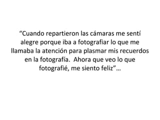 “Cuando repartieron las cámaras me sentí
    alegre porque iba a fotografiar lo que me
llamaba la atención para plasmar mis recuerdos
     en la fotografía. Ahora que veo lo que
          fotografié, me siento feliz”…
 