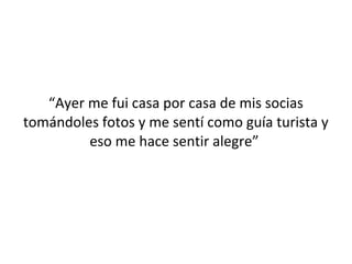 “Ayer me fui casa por casa de mis socias
tomándoles fotos y me sentí como guía turista y
         eso me hace sentir alegre”
 
