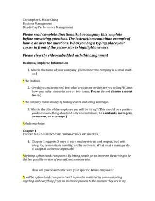 Christopher S. Minke Ching
Business Management
Day-to-Day Performance Management
Please read completedirectionsthat accompany thistemplate
before answering questions.The instructionscontain an exampleof
how to answer the questions. When you begin typing,placeyour
cursor in front of the yellow star to highlight answers.
Please view the videoembedded with this assignment.
Business/Employee Information
1. What is the name of your company? (Remember the company is a small start-
up.)
*The Gridlock.
2. How do you make money? (ex: what product or service are you selling?) (Limit
how you make money to one or two items. Please do not choose concert
tours.)
*The company makes money by hosting events and selling beverages.
3. What is the title of the employee you will be hiring? (This should be a position
youknow something aboutand only oneindividual, noassistants, managers,
co-owners, or attorneys.)
*Media marketer.
Chapter 1
PEOPLE MANAGEMENT-THE FOUNDATIONS OF SUCCESS
1. Chapter 1 suggests 3 ways to earn employee trust and respect; lead with
integrity, demonstrate humility, and be authentic. What must a manager do
to adopt an authentic approach?
*By being upfront and transparent. By letting people get to know me. By striving to be
the best possible version of yourself, not someone else.
How will you be authentic with your specific, future employee?
*I will be upfront and transparent with my media marketer by communicating
anything and everything from the interview process to the moment they are in my
 