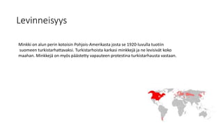 Levinneisyys
Minkki on alun perin kotoisin Pohjois-Amerikasta josta se 1920-luvulla tuotiin
suomeen turkistarhattavaksi. Turkistarhoista karkasi minkkejä ja ne levisivät koko
maahan. Minkkejä on myös päästetty vapauteen protestina turkistarhausta vastaan.
 