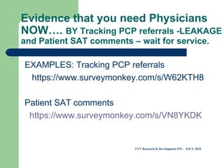 Evidence that you need Physicians NOW….  BY Tracking PCP referrals -LEAKAGE and Patient SAT comments – wait for service. EXAMPLES: Tracking PCP referrals  https://www.surveymonkey.com/s/W62KTH8     Patient SAT comments    https://www.surveymonkey.com/s/VN8YKDK             VVV Research & Development INC.  Feb 5, 2010 