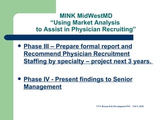 MINK MidWestMD “Using Market Analysis  to Assist in Physician Recruiting” Phase III – Prepare formal report and Recommend Physician Recruitment Staffing by specialty – project next 3 years.  Phase IV - Present findings to Senior Management VVV Research & Development INC.  Feb 5, 2010 