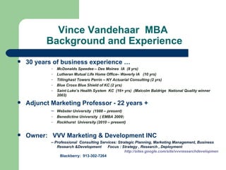     Vince Vandehaar  MBA   Background and Experience 30 years of business experience …  McDonalds Speedee – Des Moines  IA  (8 yrs) Lutheran Mutual Life Home Office– Waverly IA  (10 yrs) Tillinghast Towers Perrin – NY Actuarial Consulting (2 yrs) Blue Cross Blue Shield of KC (2 yrs) Saint Luke’s Health System  KC  (16+ yrs)  (Malcolm Baldrige  National Quality winner 2003) Adjunct Marketing Professor - 22 years + –  Webster University  (1988 – present) Benedictine University  ( EMBA 2009 ) Rockhurst  University (2010 – present) Owner:  VVV Marketing & Development INC  –  Professional  Consulting Services: Strategic Planning, Marketing Management, Business Research &Development  Focus : Strategy , Research , Deployment                                                                 http://sites.google.com/site/vvvresearchdevelopment/   Blackberry:  913-302-7264  