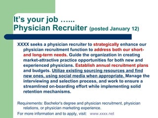 It’s your job …...  Physician Recruiter  (posted January 12) XXXX seeks a physician recruiter to  strategically  enhance our physician recruitment function to  address both our short- and long-term needs.  Guide the organization in creating market-attractive practice opportunities for both new and experienced physicians.  Establish annual recruitment plans  and budgets.  Utilize existing sourcing resources and find new ones, using social media when appropriate.  Manage the interviewing and selection process, and work to ensure a streamlined on-boarding effort while implementing solid retention mechanisms.  Requirements: Bachelor's degree and physician recruitment, physician relations, or physician marketing experience.  For more information and to apply, visit:  www.xxxx.net 