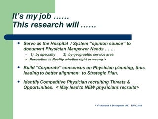 It’s my job …… This research will …… Serve as the Hospital  / System “opinion source” to document Physician Manpower Needs …….  1)  by specialty  2)  by geographic service area.  <  Perception is Reality whether right or wrong > Build “Corporate” consensus on Physician planning, thus leading to better alignment  to Strategic Plan. Identify Competitive Physician recruiting Threats & Opportunities.  < May lead to NEW physicians recruits>  VVV Research & Development INC.  Feb 5, 2010 