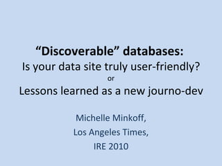 “ Discoverable” databases:  Is your data site truly user-friendly? or Lessons learned as a new journo-dev Michelle Minkoff, Los Angeles Times, IRE 2010 