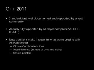 C++ 2011
 Standard, fast, well documented and supported by a vast
community
 Already fully supported by all major compilers (VS, GCC,
LLVM…)
 New additions make it closer to what we’re used to with
AS3/Javascript
– Closures/lambda functions
– Type inference (instead of dynamic typing)
– Shared pointers
 