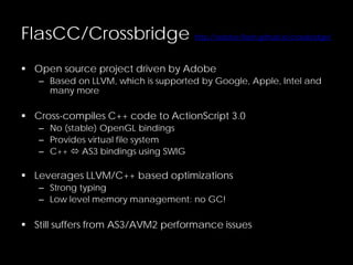 FlasCC/Crossbridge http://adobe-flash.github.io/crossbridge/
 Open source project driven by Adobe
– Based on LLVM, which is supported by Google, Apple, Intel and
many more
 Cross-compiles C++ code to ActionScript 3.0
– No (stable) OpenGL bindings
– Provides virtual file system
– C++  AS3 bindings using SWIG
 Leverages LLVM/C++ based optimizations
– Strong typing
– Low level memory management: no GC!
 Still suffers from AS3/AVM2 performance issues
 