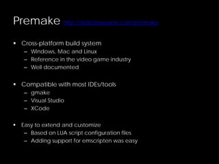 Premake http://industriousone.com/premake
 Cross-platform build system
– Windows, Mac and Linux
– Reference in the video game industry
– Well documented
 Compatible with most IDEs/tools
– gmake
– Visual Studio
– XCode
 Easy to extend and customize
– Based on LUA script configuration files
– Adding support for emscripten was easy
 