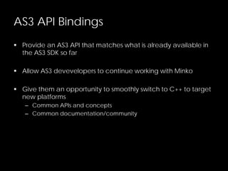 AS3 API Bindings
 Provide an AS3 API that matches what is already available in
the AS3 SDK so far
 Allow AS3 devevelopers to continue working with Minko
 Give them an opportunity to smoothly switch to C++ to target
new platforms
– Common APIs and concepts
– Common documentation/community
 
