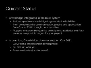 Current Status
 Crossbridge integrated in the build system
– Just use –platform=crossbridge to generate the build files
– Then compile Minko core framework, plugins and applications
from C++ to AS3 in a single command line
– Plugged into premake4 just like emscripten: JavaScript and Flash
are now two possible targets for your project
 In practice, Crossbridge does not support C++ 2011
– LLVM/clang branch under development
– But doesn’t work yet…
– So we are kinda stuck for now 
 
