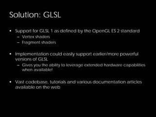 Solution: GLSL
 Support for GLSL 1 as defined by the OpenGL ES 2 standard
– Vertex shaders
– Fragment shaders
 Implementation could easily support earlier/more powerful
versions of GLSL
– Gives you the ability to leverage extended hardware capabilities
when available!
 Vast codebase, tutorials and various documentation articles
available on the web
 