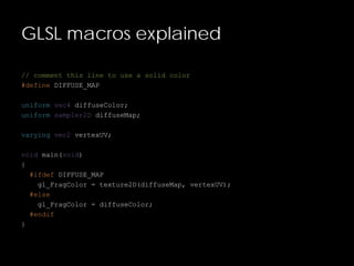 GLSL macros explained
// comment this line to use a solid color
#define DIFFUSE_MAP
uniform vec4 diffuseColor;
uniform sampler2D diffuseMap;
varying vec2 vertexUV;
void main(void)
{
#ifdef DIFFUSE_MAP
gl_FragColor = texture2D(diffuseMap, vertexUV);
#else
gl_FragColor = diffuseColor;
#endif
}
 