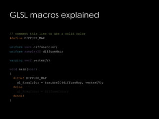GLSL macros explained
// comment this line to use a solid color
#define DIFFUSE_MAP
uniform vec4 diffuseColor;
uniform sampler2D diffuseMap;
varying vec2 vertexUV;
void main(void)
{
#ifdef DIFFUSE_MAP
gl_FragColor = texture2D(diffuseMap, vertexUV);
#else
gl_FragColor = diffuseColor;
#endif
}
 