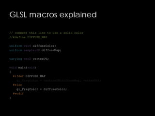 GLSL macros explained
// comment this line to use a solid color
//#define DIFFUSE_MAP
uniform vec4 diffuseColor;
uniform sampler2D diffuseMap;
varying vec2 vertexUV;
void main(void)
{
#ifdef DIFFUSE_MAP
gl_FragColor = texture2D(diffuseMap, vertexUV);
#else
gl_FragColor = diffuseColor;
#endif
}
 