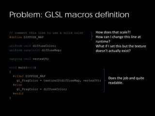 Problem: GLSL macros definition
// comment this line to use a solid color
#define DIFFUSE_MAP
uniform vec4 diffuseColor;
uniform sampler2D diffuseMap;
varying vec2 vertexUV;
void main(void)
{
#ifdef DIFFUSE_MAP
gl_FragColor = texture2D(diffuseMap, vertexUV);
#else
gl_FragColor = diffuseColor;
#endif
}
How does that scale?!
How can I change this line at
runtime?
What if I set this but the texture
doesn’t actually exist?
Does the job and quite
readable.
 
