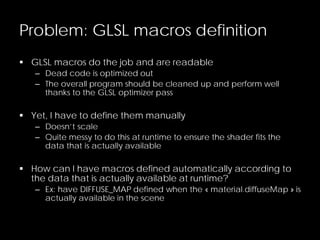 Problem: GLSL macros definition
 GLSL macros do the job and are readable
– Dead code is optimized out
– The overall program should be cleaned up and perform well
thanks to the GLSL optimizer pass
 Yet, I have to define them manually
– Doesn’t scale
– Quite messy to do this at runtime to ensure the shader fits the
data that is actually available
 How can I have macros defined automatically according to
the data that is actually available at runtime?
– Ex: have DIFFUSE_MAP defined when the « material.diffuseMap » is
actually available in the scene
 