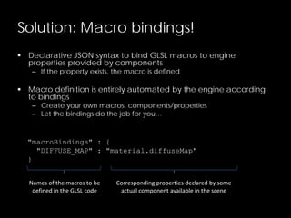 Solution: Macro bindings!
 Declarative JSON syntax to bind GLSL macros to engine
properties provided by components
– If the property exists, the macro is defined
 Macro definition is entirely automated by the engine according
to bindings
– Create your own macros, components/properties
– Let the bindings do the job for you…
"macroBindings" : {
"DIFFUSE_MAP" : "material.diffuseMap"
}
Names of the macros to be
defined in the GLSL code
Corresponding properties declared by some
actual component available in the scene
 