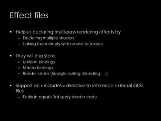 Effect files
 Help us declaring multi-pass rendering effects by
– Declaring multiple shaders
– Linking them simply with render to texture
 They will also store
– Uniform bindings
– Macro bindings
– Render states (triangle culling, blending, …)
 Support an « includes » directive to reference external GLSL
files
– Easily integrate 3rd party shader code
 