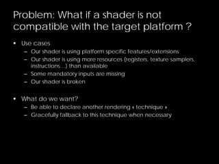 Problem: What if a shader is not
compatible with the target platform ?
 Use cases
– Our shader is using platform specific features/extensions
– Our shader is using more resources (registers, texture samplers,
instructions…) than available
– Some mandatory inputs are missing
– Our shader is broken
 What do we want?
– Be able to declare another rendering « technique »
– Gracefully fallback to this technique when necessary
 