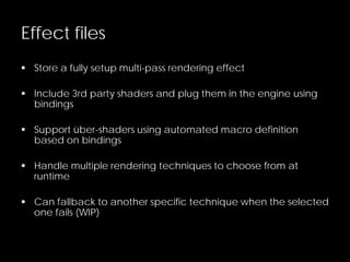 Effect files
 Store a fully setup multi-pass rendering effect
 Include 3rd party shaders and plug them in the engine using
bindings
 Support über-shaders using automated macro definition
based on bindings
 Handle multiple rendering techniques to choose from at
runtime
 Can fallback to another specific technique when the selected
one fails (WIP)
 