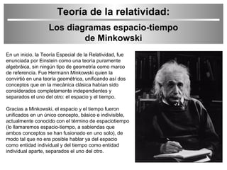 Teoría de la relatividad:
Los diagramas espacio-tiempo
de Minkowski
En un inicio, la Teoría Especial de la Relatividad, fue
enunciada por Einstein como una teoría puramente
algebráica, sin ningún tipo de geometría como marco
de referencia. Fue Hermann Minkowski quien la
convirtió en una teoría geométrica, unificando así dos
conceptos que en la mecánica clásica habían sido
considerados completamente independientes y
separados el uno del otro: el espacio y el tiempo.
Gracias a Minkowski, el espacio y el tiempo fueron
unificados en un único concepto, básico e indivisible,
actualmente conocido con el término de espaciotiempo
(lo llamaremos espacio-tiempo, a sabiendas que
ambos conceptos se han fusionado en uno solo), de
modo tal que no era posible hablar ya del espacio
como entidad individual y del tiempo como entidad
individual aparte, separados el uno del otro.

 