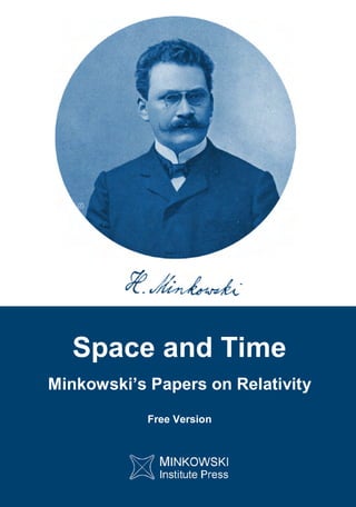 H.
Minkowski
Space
and
Time
http://minkowskiinstitute.org/mip/ ISBN 978-0-9879871-4-3
Space and Time
Minkowski’s Papers on Relativity
Free Version
Not only the general public, but even students of physics appear to believe that the
physics concept of spacetime was introduced by Einstein. This is both unfortunate and
unfair.
It was Hermann Minkowski (Einstein's mathematics professor) who announced the new
four-dimensional (spacetime) view of the world in 1908, which he deduced from
experimental physics by decoding the profound message hidden in the failed experiments
designed to discover absolute motion. Minkowski realized that the images coming from our
senses, which seem to represent an evolving three-dimensional world, are only glimpses of
a higher four-dimensional reality that is not divided into past, present, and future since
space and all moments of time form an inseparable entity (spacetime).
Einstein's initial reaction to Minkowski's view of spacetime and the associated with it four-
dimensional physics (also introduced by Minkowski) was not quite favorable: "Since the
mathematicians have invaded the relativity theory, I do not understand it myself any more."
However, later Einstein adopted not only Minkowski's spacetime physics (which was
crucial for Einstein's revolutionary theory of gravity as curvature of spacetime), but also
Minkowski's world view as evident from Einstein’s letter of condolences to the widow of his
longtime friend Besso: "Now Besso has departed from this strange world a little ahead of
me. That means nothing. People like us, who believe in physics, know that the distinction
between past, present and future is only a stubbornly persistent illusion." Besso left this
world on 15 March 1955; Einstein followed him on 18 April 1955.
This volume includes Hermann Minkowski's three papers on relativity: The Relativity
Principle, The Fundamental Equations for Electromagnetic Processes in Moving Bodies,
and Space and Time.
MIP
 
