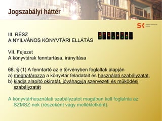 Jogszabályi háttér
III. RÉSZ
A NYILVÁNOS KÖNYVTÁRI ELLÁTÁS
VII. Fejezet
A könyvtárak fenntartása, irányítása
68. § (1) A fenntartó az e törvényben foglaltak alapján
a) meghatározza a könyvtár feladatait és használati szabályzatát,
b) kiadja alapító okiratát, jóváhagyja szervezeti és működési
szabályzatát
A könyvtárhasználati szabályzatot magában kell foglalnia az
SZMSZ-nek (részeként vagy mellékletként).
 