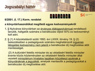 Jogszabályi háttér
6/2001. (I. 17.) Korm. rendelet
a könyvtárhasználókat megillető egyes kedvezményekről
1. § Nyilvános könyvtárban az érvényes diákigazolvánnyal rendelkező
tanulók, hallgatók számára a beiratkozási díjból 50%-os kedvezményt
kell adni.
2. § (1) A közoktatásról szóló 1993. évi LXXIX. törvény 19. § (2)
bekezdésében a pedagógusok számára meghatározott ingyenes
látogatási kedvezmény nem jelenti a beiratkozási díj megfizetése alóli
mentességet.
(2) A kultúráért felelős miniszter és az oktatásért felelős miniszter
évente közös közleményben az oktatásért felelős miniszter által
vezetett minisztérium hivatalos lapjában közzéteszi azoknak a
könyvtáraknak a jegyzékét, amelyek mentesítik a pedagógusokat a
beiratkozási díj megfizetése alól.
 