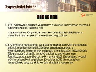 Jogszabályi háttér
3. § (1) A könyvtári dolgozó valamennyi nyilvános könyvtárban mentesül
a beiratkozási díj fizetése alól.
(2) A nyilvános könyvtárban nem kell beiratkozási díjat fizetni a
muzeális intézmények és a levéltárak dolgozóinak.
4. § A fenntartó mentesítheti az általa fenntartott könyvtár beiratkozási
díjának megfizetése alól különösen a pedagógusokat, a
közművelődési intézmények dolgozóit, a felsőoktatási intézmények
főfoglalkozású oktatóit, továbbá azokat az aktív korú, nem
foglalkoztatott személyeket, akik munkanélküli járadékban, nyugdíj
előtti munkanélküli segélyben, jövedelempótló támogatásban
részesülnek, vagy az aktív korúak ellátására jogosultak.
 