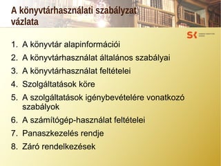A könyvtárhasználati szabályzat
vázlata
1. A könyvtár alapinformációi
2. A könyvtárhasználat általános szabályai
3. A könyvtárhasználat feltételei
4. Szolgáltatások köre
5. A szolgáltatások igénybevételére vonatkozó
szabályok
6. A számítógép-használat feltételei
7. Panaszkezelés rendje
8. Záró rendelkezések
 