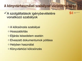 A könyvtárhasználati szabályzat vázlatos tartalma
A szolgáltatások igénybevételére
vonatkozó szabályok
o A kölcsönzés szabályai
o Hosszabbítás
o Eljárás késedelem esetén
o Elveszett dokumentumok pótlása
o Helyben használat
o Könyvtárközi kölcsönzés
 