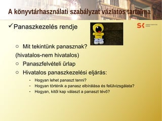 A könyvtárhasználati szabályzat vázlatos tartalma
Panaszkezelés rendje
o Mit tekintünk panasznak?
(hivatalos-nem hivatalos)
o Panaszfelvételi űrlap
o Hivatalos panaszkezelési eljárás:
- Hogyan lehet panaszt tenni?
- Hogyan történik a panasz elbírálása és felülvizsgálata?
- Hogyan, kitől kap választ a panaszt tévő?
 